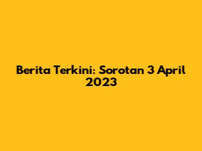 Berita Terkini: Sorotan 3 April 2023