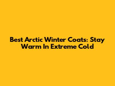 Best Arctic Winter Coats: Stay Warm In Extreme Cold