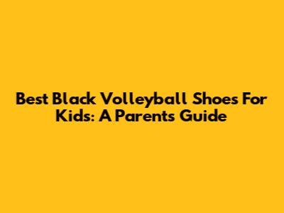 Best Black Volleyball Shoes For Kids: A Parent's Guide