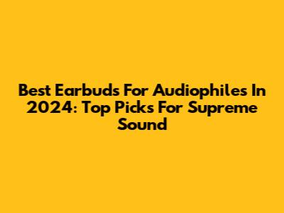 Best Earbuds For Audiophiles In 2024: Top Picks For Supreme Sound