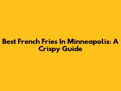 Best French Fries In Minneapolis: A Crispy Guide
