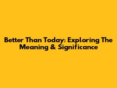 Better Than Today: Exploring The Meaning & Significance