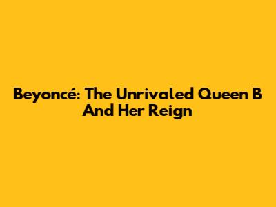 Beyoncé: The Unrivaled Queen B And Her Reign
