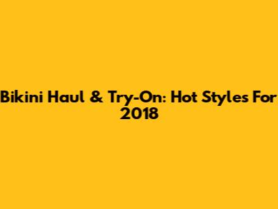 Bikini Haul & Try-On: Hot Styles For 2018