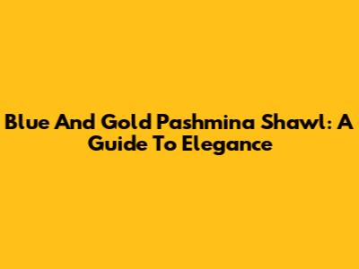 Blue And Gold Pashmina Shawl: A Guide To Elegance