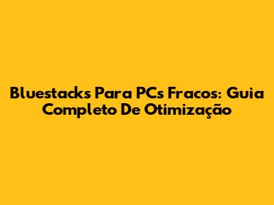 Bluestacks Para PCs Fracos: Guia Completo De Otimização