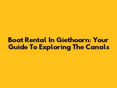 Boat Rental In Giethoorn: Your Guide To Exploring The Canals