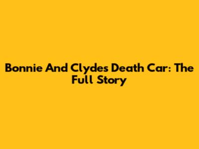 Bonnie And Clyde's Death Car: The Full Story