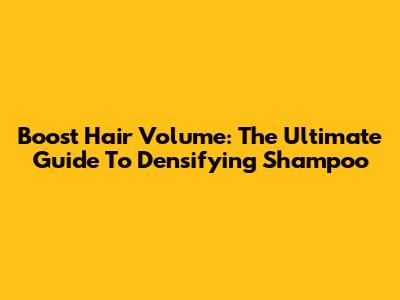Boost Hair Volume: The Ultimate Guide To Densifying Shampoo