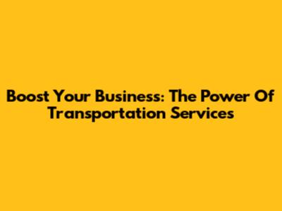 Boost Your Business: The Power Of Transportation Services