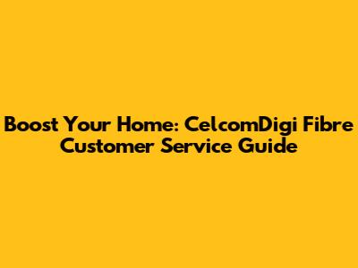 Boost Your Home: CelcomDigi Fibre Customer Service Guide