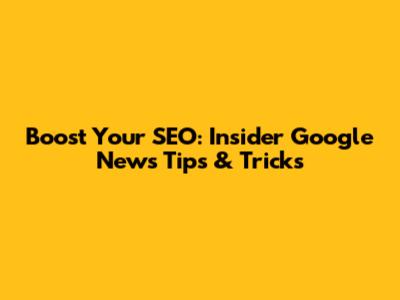 Boost Your SEO: Insider Google News Tips & Tricks