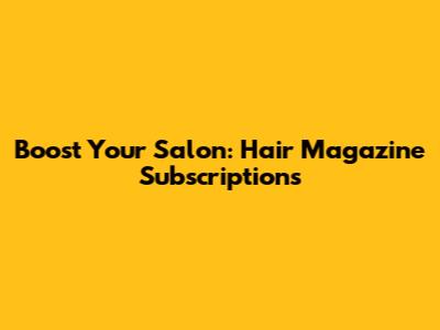 Boost Your Salon: Hair Magazine Subscriptions