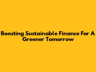 Boosting Sustainable Finance For A Greener Tomorrow