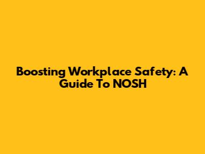 Boosting Workplace Safety: A Guide To NOSH