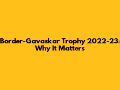Border-Gavaskar Trophy 2022-23: Why It Matters
