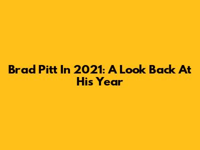 Brad Pitt In 2021: A Look Back At His Year