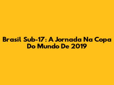 Brasil Sub-17: A Jornada Na Copa Do Mundo De 2019