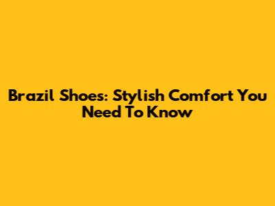 Brazil Shoes: Stylish Comfort You Need To Know