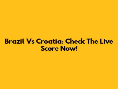 Brazil Vs Croatia: Check The Live Score Now!