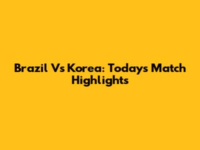 Brazil Vs Korea: Today's Match Highlights