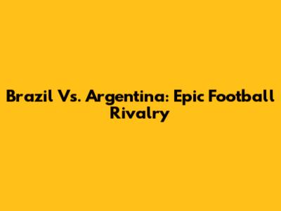 Brazil Vs. Argentina: Epic Football Rivalry