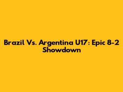 Brazil Vs. Argentina U17: Epic 8-2 Showdown