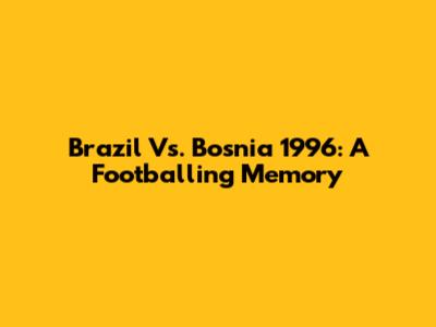 Brazil Vs. Bosnia 1996: A Footballing Memory