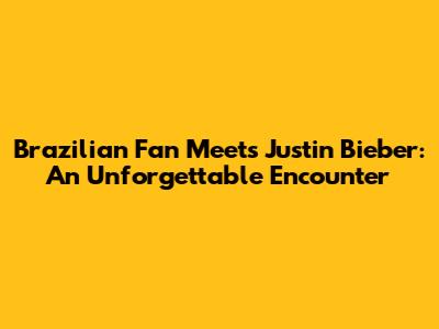 Brazilian Fan Meets Justin Bieber: An Unforgettable Encounter