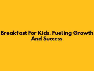 Breakfast For Kids: Fueling Growth And Success
