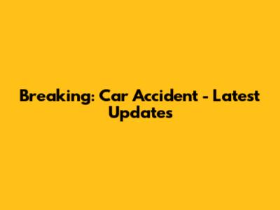 Breaking: Car Accident - Latest Updates
