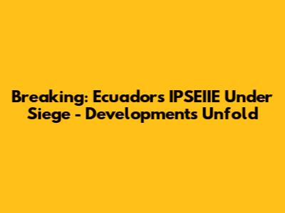 Breaking: Ecuador's IPSEIIE Under Siege - Developments Unfold