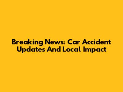 Breaking News: Car Accident Updates And Local Impact