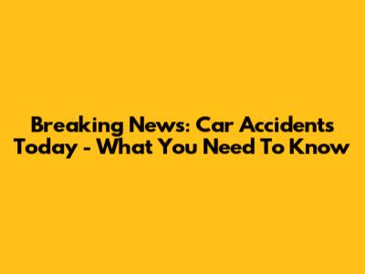 Breaking News: Car Accidents Today - What You Need To Know