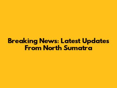 Breaking News: Latest Updates From North Sumatra