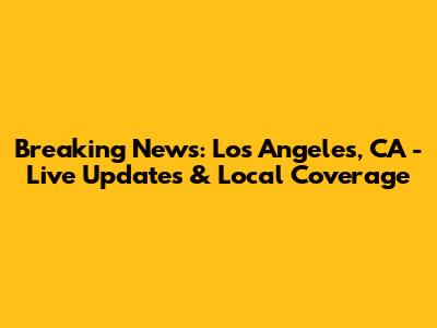 Breaking News: Los Angeles, CA - Live Updates & Local Coverage