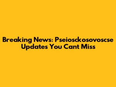 Breaking News: Pseiosckosovoscse Updates You Can't Miss