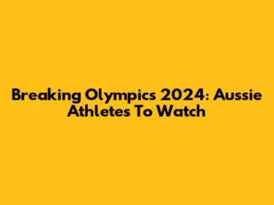 Breaking Olympics 2024: Aussie Athletes To Watch