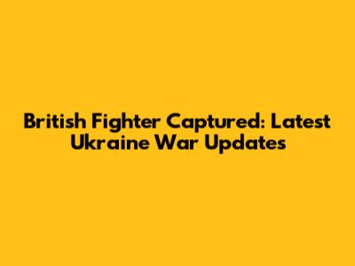 British Fighter Captured: Latest Ukraine War Updates