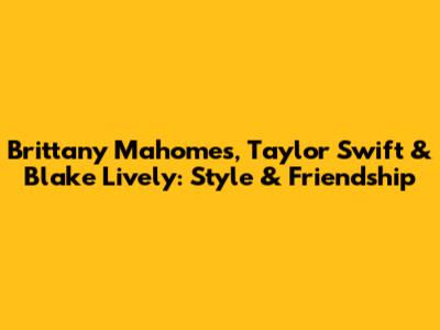 Brittany Mahomes, Taylor Swift & Blake Lively: Style & Friendship