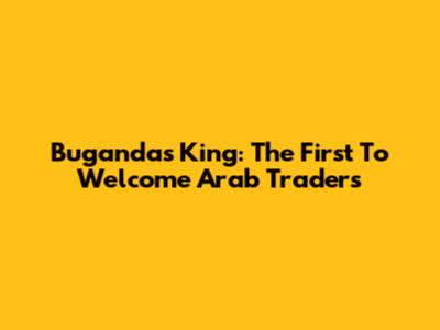Buganda's King: The First To Welcome Arab Traders
