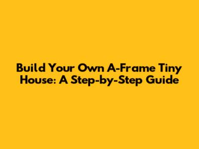 Build Your Own A-Frame Tiny House: A Step-by-Step Guide