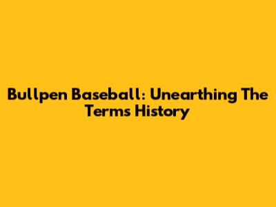 Bullpen Baseball: Unearthing The Term's History