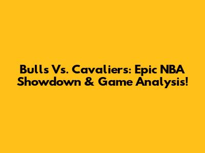 Bulls Vs. Cavaliers: Epic NBA Showdown & Game Analysis!
