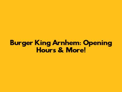 Burger King Arnhem: Opening Hours & More!