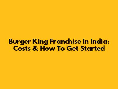 Burger King Franchise In India: Costs & How To Get Started