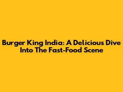 Burger King India: A Delicious Dive Into The Fast-Food Scene