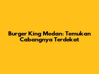 Burger King Medan: Temukan Cabangnya Terdekat