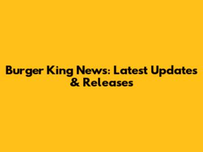 Burger King News: Latest Updates & Releases