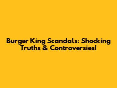 Burger King Scandals: Shocking Truths & Controversies!